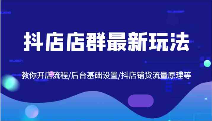 抖店店群最新玩法，教你开店流程/后台基础设置/抖店铺货流量原理等-云库资源