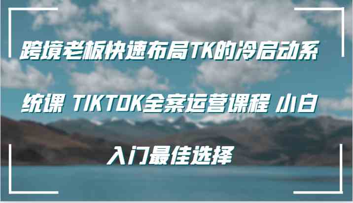 跨境老板快速布局TK的冷启动系统课 TIKTOK全案运营课程 小白入门最佳选择-云库资源