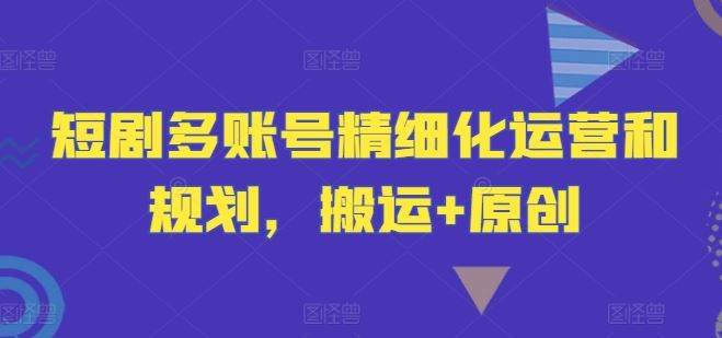 短剧多账号精细化运营和规划，搬运+原创-云库资源