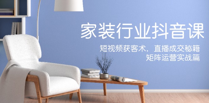 家装抖音课：短视频获客术，直播成交秘籍，矩阵运营实战篇-云库资源