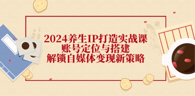 （12259期）2024养生IP打造实战课：账号定位与搭建，解锁自媒体变现新策略-云库资源