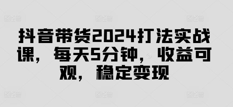 抖音带货2024打法实战课，每天5分钟，收益可观，稳定变现【揭秘】-云库资源