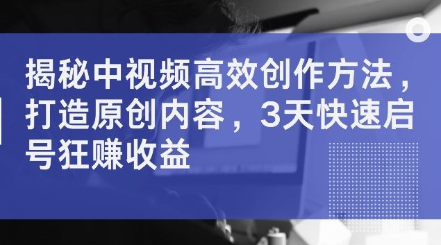 揭秘中视频高效创作方法，打造原创内容，3天快速启号狂赚收益【揭秘】-云库资源