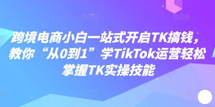 跨境电商小白一站式开启TK搞钱，教你“从0到1”学TikTok运营轻松掌握TK实操技能-云库资源