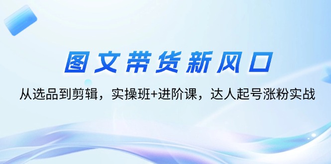 （12306期）图文带货新风口：从选品到剪辑，实操班+进阶课，达人起号涨粉实战-云库资源