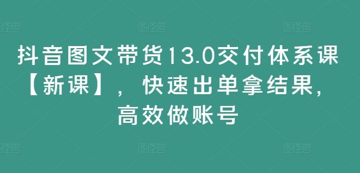 抖音图文带货13.0交付体系课【新课】，快速出单拿结果，高效做账号-云库资源