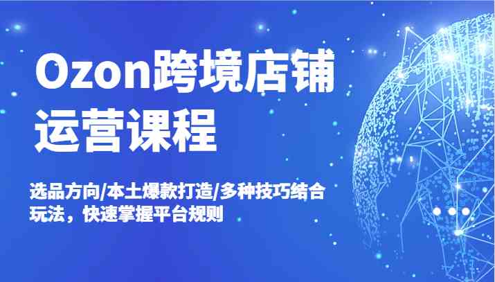 Ozon跨境店铺运营课程，选品方向/本土爆款打造/多种技巧结合玩法，快速掌握平台规则-云库资源
