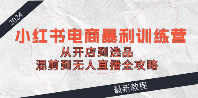 （12361期）2024小红书电商暴利训练营：从开店到选品，混剪到无人直播全攻略-云库资源
