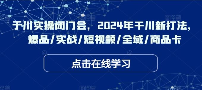于川实操闭门会，2024年干川新打法，爆品/实战/短视频/全域/商品卡-云库资源