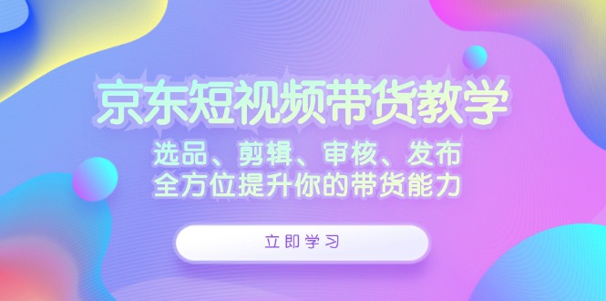 （12573期）京东短视频带货教学：选品、剪辑、审核、发布，全方位提升你的带货能力-云库资源
