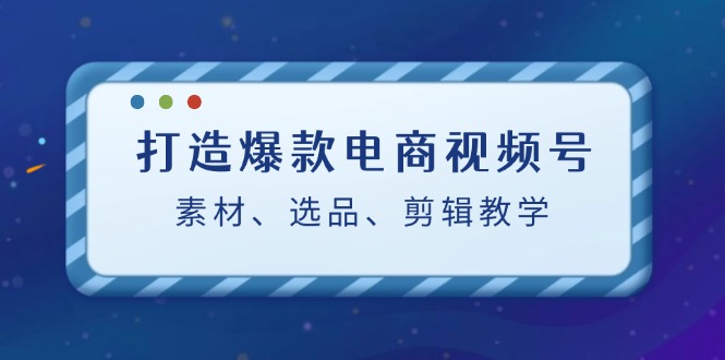 （12596期）打造爆款电商视频号：素材、选品、剪辑教程（附工具）-云库资源