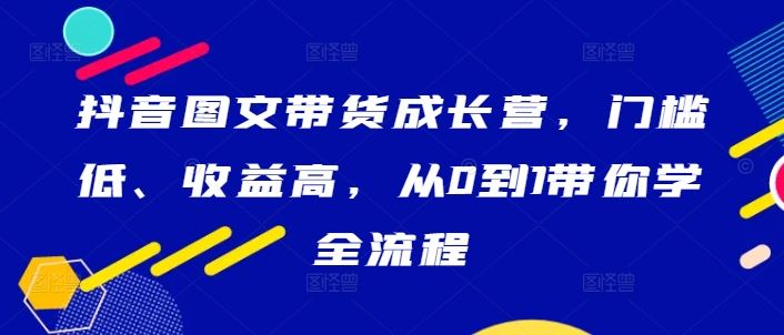 抖音图文带货成长营，门槛低、收益高，从0到1带你学全流程-云库资源