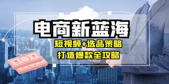商家必看电商新蓝海：短视频+选品策略，打造爆款全攻略，月入10w+-云库资源
