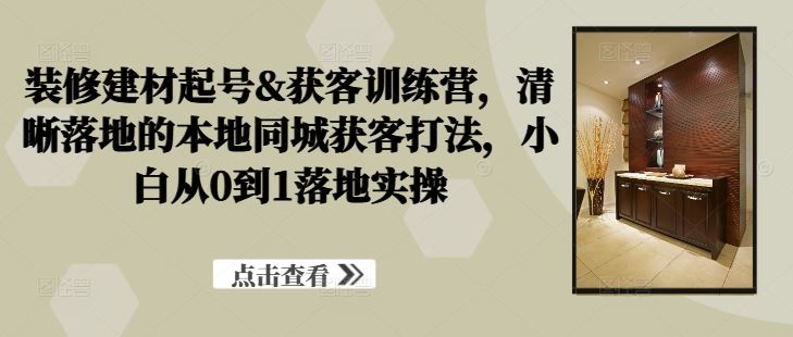 装修建材起号&获客训练营，​清晰落地的本地同城获客打法，小白从0到1落地实操-云库资源
