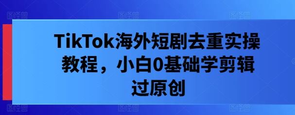 TikTok海外短剧去重实操教程，小白0基础学剪辑过原创-云库资源