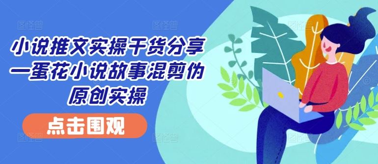 小说推文实操干货分享—蛋花小说故事混剪伪原创实操-云库资源