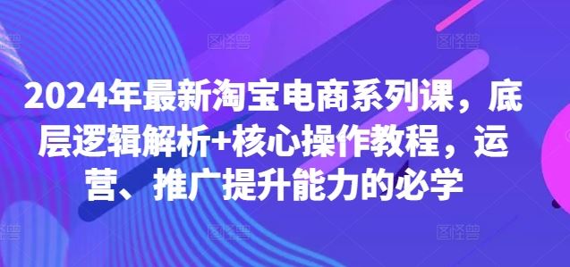2024年最新淘宝电商系列课，底层逻辑解析+核心操作教程，运营、推广提升能力的必学-云库资源