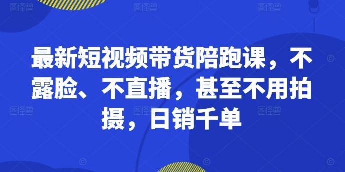 最新短视频带货陪跑课，不露脸、不直播，甚至不用拍摄，日销千单-云库资源
