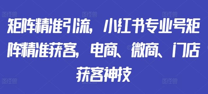 矩阵精准引流，小红书专业号矩阵精准获客，电商、微商、门店获客神技-云库资源