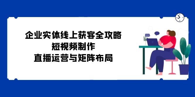 （12966期）企业实体线上获客全攻略：短视频制作、直播运营与矩阵布局-云库资源