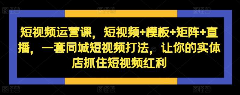 短视频运营课，短视频+模板+矩阵+直播，一套同城短视频打法，让你的实体店抓住短视频红利-云库资源