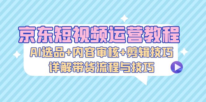 （13044期）京东短视频运营教程：AI选品+内容审核+剪辑技巧，详解带货流程与技巧-云库资源
