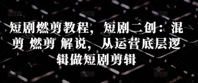 短剧燃剪教程，短剧二创：混剪 燃剪 解说，从运营底层逻辑做短剧剪辑-云库资源