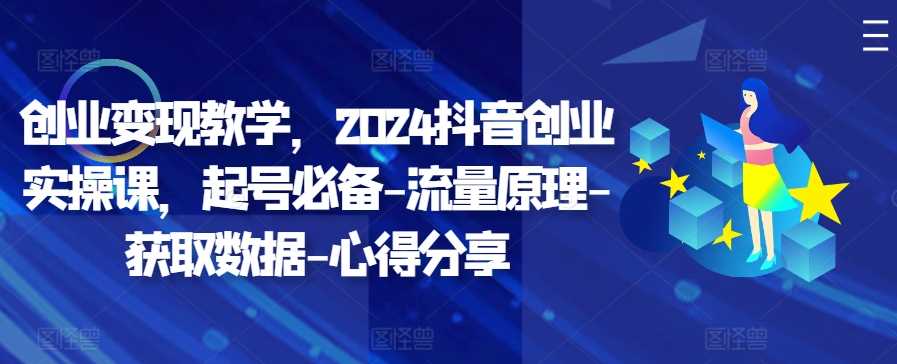 创业变现教学，2024抖音创业实操课，起号必备-流量原理-获取数据-心得分享-云库资源