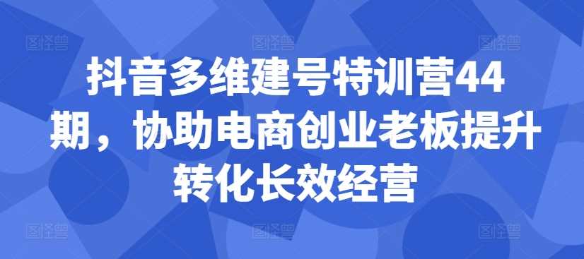 抖音多维建号特训营44期，协助电商创业老板提升转化长效经营-云库资源
