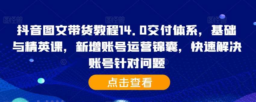 抖音图文带货教程14.0交付体系，基础与精英课，新增账号运营锦囊，快速解决账号针对问题-云库资源