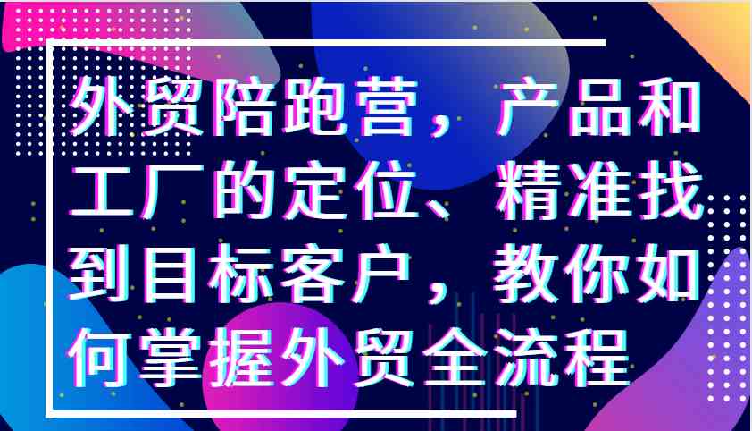 外贸陪跑营，产品和工厂的定位、精准找到目标客户，教你如何掌握外贸全流程-云库资源
