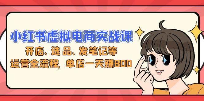 （13110期）小红书虚拟电商实战课：开店、选品、发笔记等运营全流程，单店一天赚800-云库资源