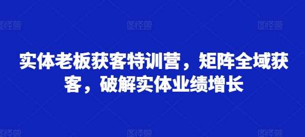 实体老板获客特训营，矩阵全域获客，破解实体业绩增长-云库资源