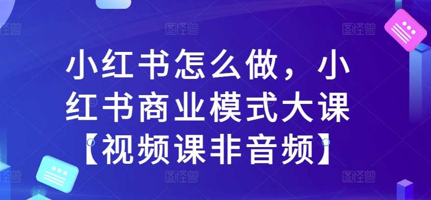 小红书怎么做，小红书商业模式大课【视频课非音频】-云库资源