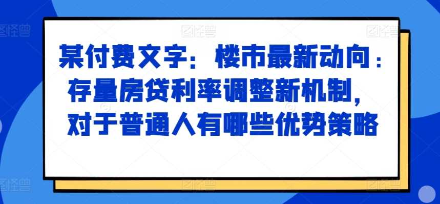 某付费文章：楼市最新动向，存量房贷利率调整新机制，对于普通人有哪些优势策略-云库资源