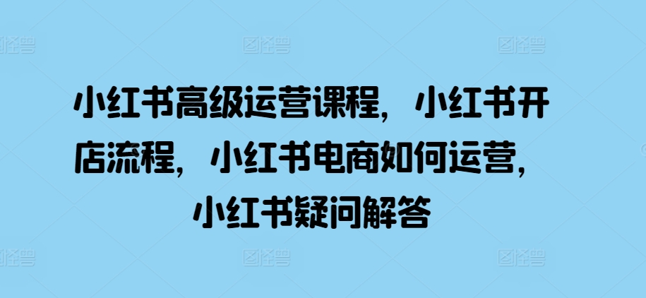 小红书高级运营课程，小红书开店流程，小红书电商如何运营，小红书疑问解答-云库资源