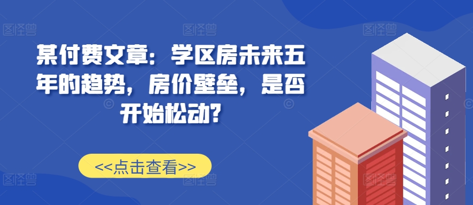 某付费文章：学区房未来五年的趋势，房价壁垒，是否开始松动?-云库资源