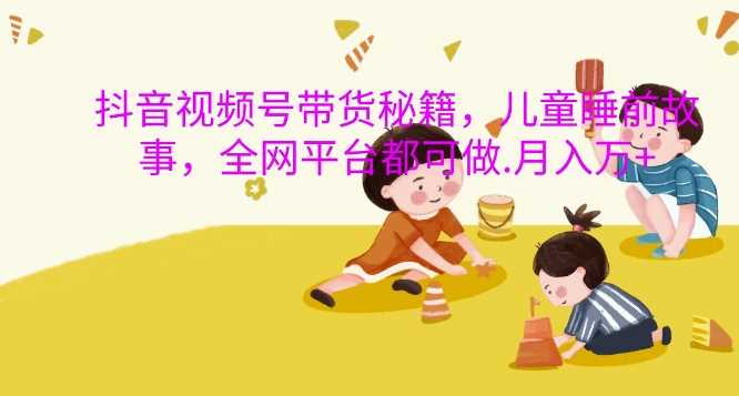 抖音视频号带货秘籍，儿童睡前故事，全网平台都可做，月入过W【揭秘】-云库资源