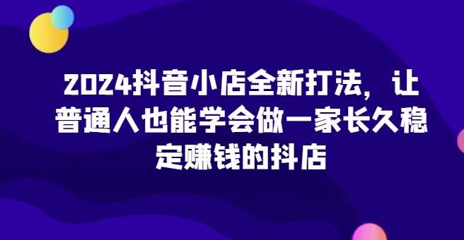 2024抖音小店全新打法，让普通人也能学会做一家长久稳定赚钱的抖店（更新）-云库资源