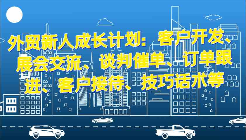 外贸新人成长计划：客户开发、展会交流、谈判催单、订单跟进、客户接待、技巧话术等-云库资源