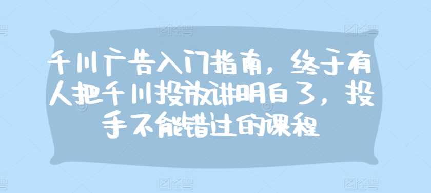 千川广告入门指南，终于有人把千川投放讲明白了，投手不能错过的课程-云库资源