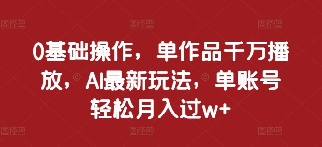 0基础操作，单作品千万播放，AI最新玩法，单账号轻松月入过w+【揭秘】-云库资源