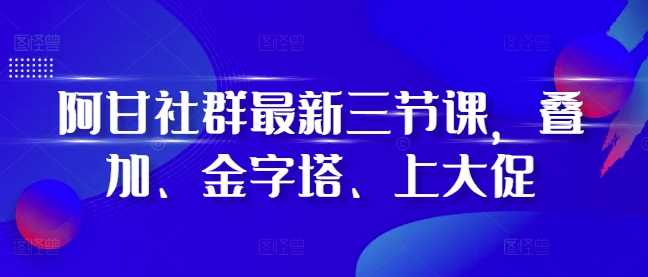 阿甘社群最新三节课，叠加、金字塔、上大促-云库资源