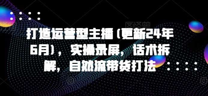 打造运营型主播(更新24年11月)，实操录屏，话术拆解，自然流带货打法-云库资源