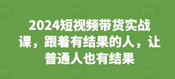 2024短视频带货实战课，跟着有结果的人，让普通人也有结果-云库资源