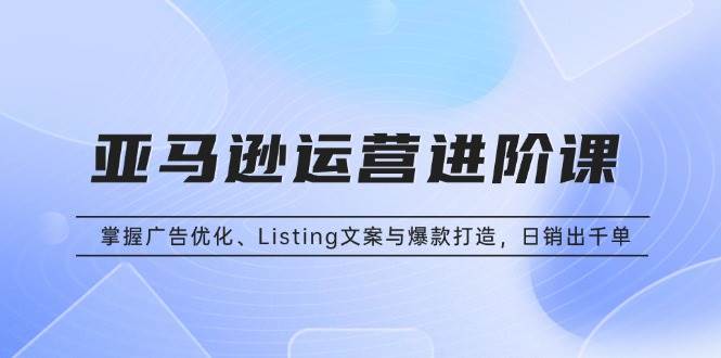 （13517期）亚马逊运营进阶课：掌握广告优化、Listing文案与爆款打造，日销出千单-云库资源