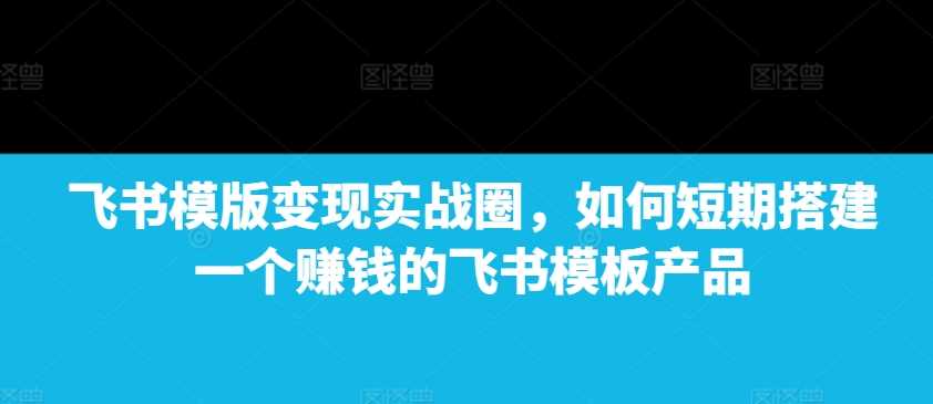 飞书模版变现实战圈，如何短期搭建一个赚钱的飞书模板产品-云库资源