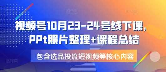 视频号10月23-24号线下课，PPt照片整理+课程总结，包含选品投流短视频等核心内容-云库资源