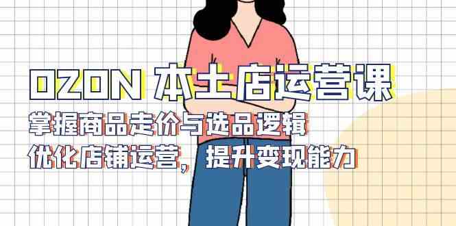 OZON本土店运营课，掌握商品走价与选品逻辑，优化店铺运营，提升变现能力-云库资源