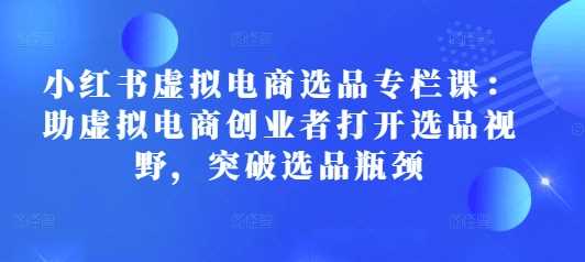 小红书虚拟电商选品专栏课：助虚拟电商创业者打开选品视野，突破选品瓶颈-云库资源